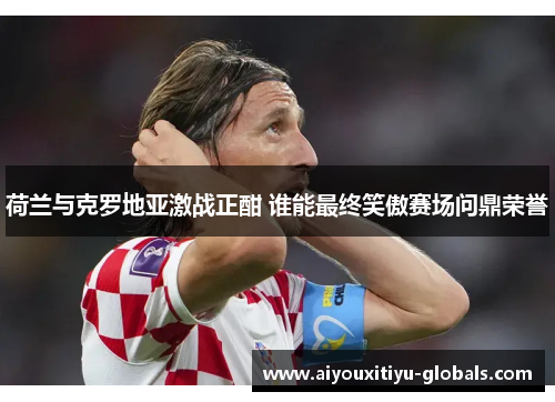 荷兰与克罗地亚激战正酣 谁能最终笑傲赛场问鼎荣誉